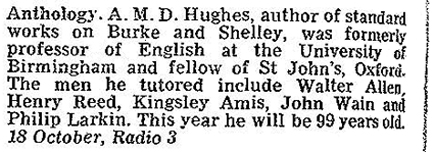 Anthology: A.M.D. Hughes, author of the standard works on Burke and Shelley, was formerly professor of English at the University of Birmingham and fellow of St John's, Oxford. The men he tutored include Walter Allen, Henry Reed, Kingsley Amis, John Wain and Philip Larkin. This year he will be 99 years old. 18 October, Radio 3. Radio 3