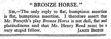 James Bridie's letter to the editor of the New Statesman. Sir, the only reply to flat, bumptious assertion is flat, bumptious assertion. I therefore assert that Mr. Forsyth's play The Bronze Horse is not dull, flat and platitudinous and that Mr. Henry Reed must be a very stupid fellow.