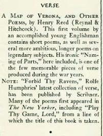 A MAP OF VERONA, AND OTHER POEMS, by Henry Reed (Reynal & Hitchcock). This first volume by an accomplished young Englishman contains short poems, as well as several more ambitious, longer poems on legendary subjects. His ironic 'Naming of Parts,' here included, is one of the few memorable pieces of verse produced during the war years. New Yorker blurb
